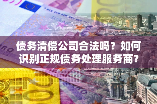 武汉债务清偿公司合法吗？如何识别正规债务处理服务商？