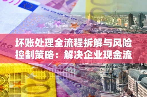 武汉坏账处理全流程拆解与风险控制策略：解决企业现金流顽疾的实战指南