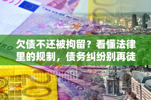武汉欠债不还被拘留？看懂法律里的规制，债务纠纷别再徒劳奔波