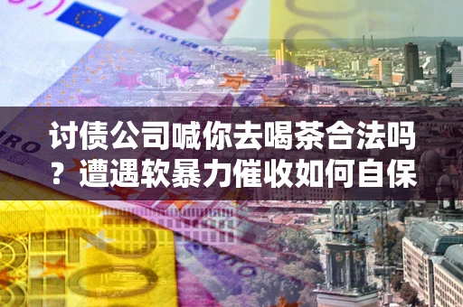 武汉讨债公司喊你去喝茶合法吗？遭遇软暴力催收如何自保？